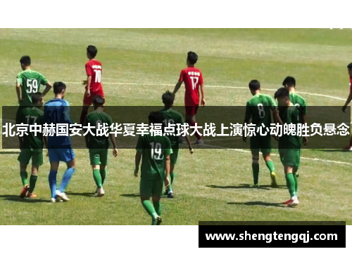 北京中赫国安大战华夏幸福点球大战上演惊心动魄胜负悬念