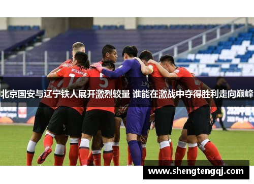 北京国安与辽宁铁人展开激烈较量 谁能在激战中夺得胜利走向巅峰