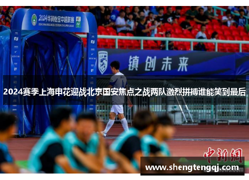 2024赛季上海申花迎战北京国安焦点之战两队激烈拼搏谁能笑到最后